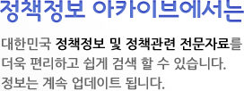 정책정보 아카이브에서는 대한민국 정책정보 및 정책관련 전문자료를  더욱 편리하고 쉽게 검색 할 수 있습니다. 정보는 계속 업데이트 됩니다.