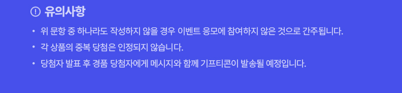 !유의사항! 위 문항 중 하나라도 작성하지 않을 경우 이벤트 응모에 참여하지 않은 것으로 간주됩니다. 각 상품의 중복 당첨은 인정되지 않습니다. 당첨자 발표 후 경품 당첨자에게 메시지와 함께 기프티콘이 발솔될 예정입니다.