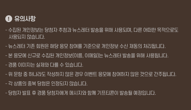 !유의사항! - 수집된 개인정보는 당첨자 추첨과 뉴스레터 발송을 위해 사용되며, 다른 어떠한 목적으로도 사용되지 않습니다. - 뉴스레터 기존 회원은 해당 응모 참여를 기준으로 개인정보 수신 재동의 처리됩니다. - 본 응모에 신규로 수집된 개인정보(이름, 이메일)는 뉴스레터 발송을 위해 사용됩니다. - 경품 이미지는 실제와 다를 수 있습니다.  - 위 문항 중 하나라도 작성하지 않은 경우 이벤트 응모에 참여하지 않은 것으로 간주됩니다. - 각 상품의 중복 당첨은 인정되지 않습니다. - 당첨자 발표 후 경품 당첨자에게 메시지와 함께 기프티콘이 발송될 예정입니다.