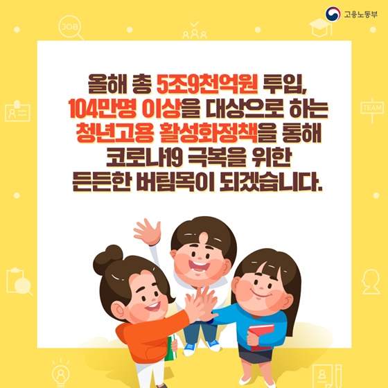 104만명 이상을 대상으로 하는 청년고용 활성화정책을 통해 코로나19 극복을 위한 든든한 버팀목이 되겠습니다.