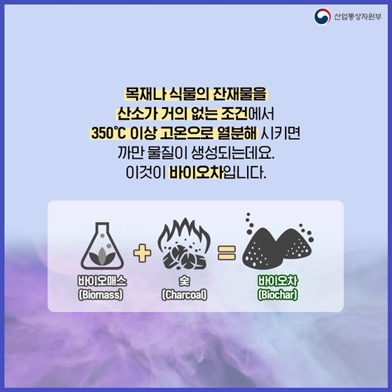 목재나 식물의 잔재물을 산소가 거의 없는 조건에서 350°C 이상 고온으로 열분해 시키면 까만 물질이 생성. 이것이 바이오차입니다.