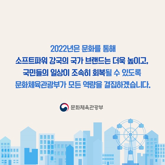 소프트파워 강국의 국가 브랜드는 더욱 높이고, 국민들의 일상이 조속히 회복될 수 있도록 문화체육관광부가 모든 역량을 결집하겠습니다.