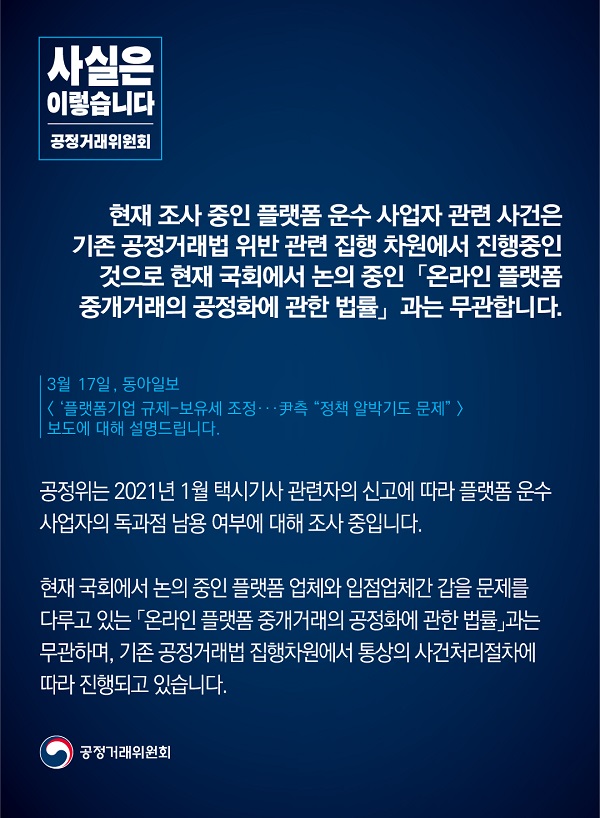 공정거래위원회는 “현재 조사중인 플랫폼 운수 사업자 관련 사건은 기존 공정거래법 위반 관련 집행 차원에서 집행중인 것으로, 현재 국회에서 논의중인 온라인 플랫폼 중개거래의 공정화에 관한 법률과는 무관하다”고 밝혔습니다.