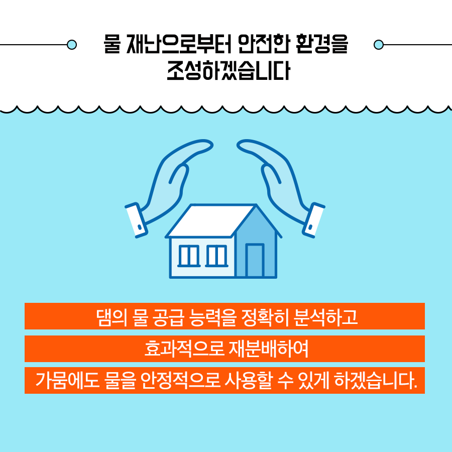 물 재난으로부터 안전한 환경을 조성하겠습니다. 댐의 물 공급 능력을 정확히 분석하고 효과적으로 재분배하여 가뭄에도 물을 안정적으로 사용할수 있게 하겠습니다.