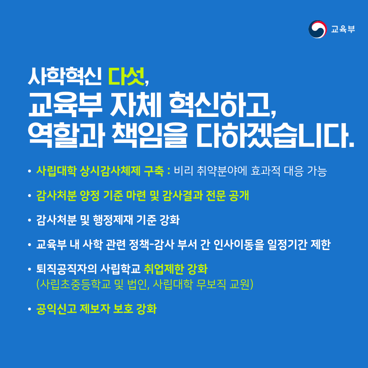 사학혁신 다섯, 교육부 자체 혁신하고, 역활과 책임을 다하겠습니다. ▶사립대학 상시감사체제 구축: 비리 취약분야에 효과적 대응 가능 ▶감사처분 양정 기준 마련 및 감사결과 전문 공개 ▶감사처분 및 행정제재 기준 강화 ▶교육부 내 사학 관련 정책-감사 부서 간 인사이동을 일정기간 제한 ▶퇴직공직자의 사립학교 취업제한 강화(사립초등중등학교 및 법인, 사립대한 무보직 교원) ▶공잉신고 제보자 보호 강화