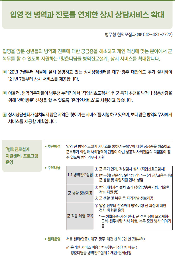 「병역진로설계 지원센터」 프로그램 운영▶/ 추진배경 입영 전 병역진로설계 서비스를 통하여 군복무에 대한 궁금증을 해소하고군복무가 학업과 사회경력의 단절이 아닌 성공적 사회진출의 디딤돌이 될수 있도록 병역의무자 지원/ 센터운영 서울 센터(연중), 대구·광주·대전 센터 (’21년 7월부터)※ 온라인 서비스 이용 : 병무청누리집 > 퀵 메뉴 >청춘디딤돌 병역진로설계 > 개인·단체신청