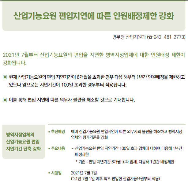 병역지정업체의 산업기능요원 편입 지연기간 단축 강화▶/ 추진배경 예비 산업기능요원 편입지연에 따른 의무자의 불편을 해소하고 병역지정업체의 평가기준을 강화/ 주요내용 / 산업기능요원 편입 지연기간 100일 초과 업체에 대하여 다음해 1년간배정제한* 기존 : 편입 지연기간 6개월 초과 업체, 다음해 1년간 배정제한/ 시행일 2021년 7월 1일(’21년 7월 1일 이후 최초 편입한 산업기능요원부터 적용)