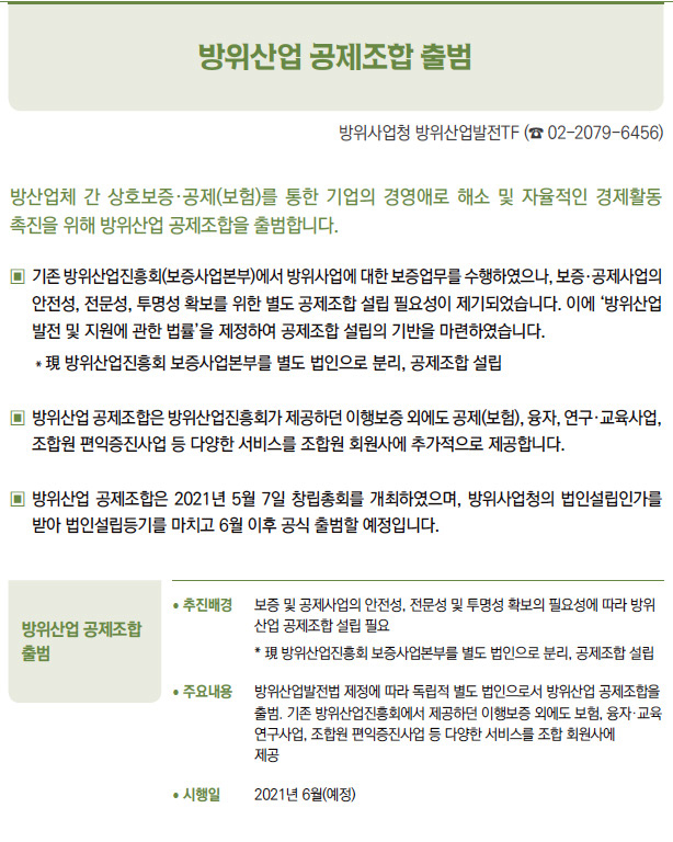 방위산업 공제조합 출범▶/ 추진배경 보증 및 공제사업의 안전성, 전문성 및 투명성 확보의 필요성에 따라 방위산업 공제조합 설립 필요* 現 방위산업진흥회 보증사업본부를 별도 법인으로 분리, 공제조합 설립/ 주요내용 방위산업발전법 제정에 따라 독립적 별도 법인으로서 방위산업 공제조합을출범. 기존 방위산업진흥회에서 제공하던 이행보증 외에도 보험, 융자·교육연구사업, 조합원 편익증진사업 등 다양한 서비스를 조합 회원사에제공/ 시행일 2021년 6월(예정)