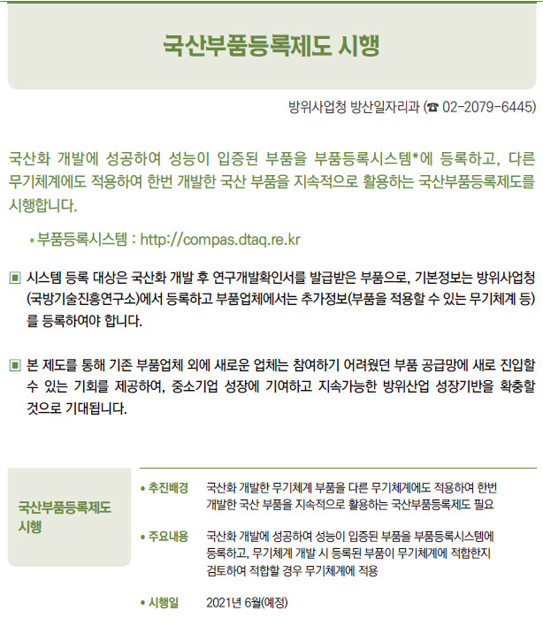 국산부품등록제도 시행▶/ 추진배경 국산화 개발한 무기체계 부품을 다른 무기체계에도 적용하여 한번개발한 국산 부품을 지속적으로 활용하는 국산부품등록제도 필요/ 주요내용 국산화 개발에 성공하여 성능이 입증된 부품을 부품등록시스템에등록하고, 무기체계 개발 시 등록된 부품이 무기체계에 적합한지검토하여 적합할 경우 무기체계에 적용/ 시행일 2021년 6월(예정)