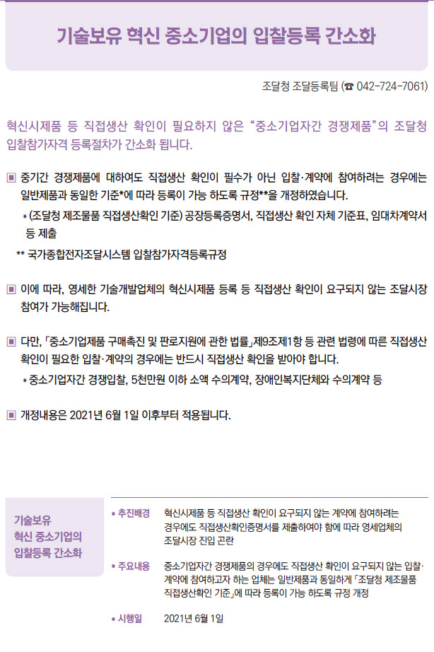 기술보유 혁신 중소기업의 입찰등록 간소화▶/ 추진배경 혁신시제품 등 직접생산 확인이 요구되지 않는 계약에 참여하려는경우에도 직접생산확인증명서를 제출하여야 함에 따라 영세업체의조달시장 진입 곤란/ 주요내용 중소기업자간 경쟁제품의 경우에도 직접생산 확인이 요구되지 않는 입찰·계약에 참여하고자 하는 업체는 일반제품과 동일하게 「조달청 제조물품직접생산확인 기준」에 따라 등록이 가능 하도록 규정 개정/ 시행일 2021년 6월 1일