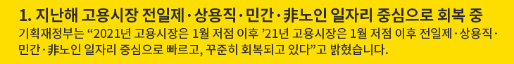 1. 지난해 고용시장 전일제·상용직·민간·非노인 일자리 중심으로 회복 중 - 기획재정부는 “2021년 고용시장은 1월 저점 이후 ’21년 고용시장은 1월 저점 이후 전일제·상용직·민간·非노인 일자리 중심으로 빠르고, 꾸준히 회복되고 있다”고 밝혔습니다.