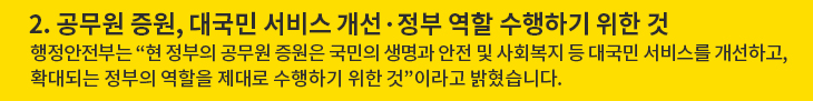 2. 공무원 증원, 대국민 서비스 개선·정부 역할 수행하기 위한 것 - 행정안전부는 “현 정부의 공무원 증원은 국민의 생명과 안전 및 사회복지 등 대국민 서비스를 개선하고, 확대되는 정부의 역할을 제대로 수행하기 위한 것”이라고 밝혔습니다.