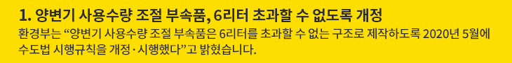 1. 양변기 사용수량 조절 부속품, 6리터 초과할 수 없도록 개정 - 환경부는 “양변기 사용수량 조절 부속품은 6리터를 초과할 수 없는 구조로 제작하도록 2020년 5월에 수도법 시행규칙을 개정·시행했다”고 밝혔습니다.