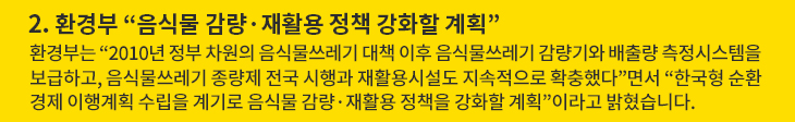 2. 환경부 “음식물 감량·재활용 정책 강화할 계획” - 환경부는 “2010년 정부 차원의 음식물쓰레기 대책 이후 음식물쓰레기 감량기와 배출량 측정시스템을 보급하고, 음식물쓰레기 종량제 전국 시행과 재활용시설도 지속적으로 확충했다”면서 “한국형 순환경제 이행계획 수립을 계기로 음식물 감량·재활용 정책을 강화할 계획”이라고 밝혔습니다.