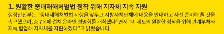 1. 원활한 중대재해처벌법 정착 위해 지자체 지속 지원 - 행정안전부는 “중대재해처벌법 시행을 앞두고 지방자치단체에 내용을 안내하고 사전 준비해 줄 것을 촉구했으며, 총 7회에 걸쳐 온라인 설명회를 개최했다”면서 “이 제도의 원활한 정착을 위해 관계부처와 지속 협업해 지자체를 지원하겠다”고 밝혔습니다.