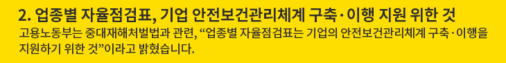 2. 업종별 자율점검표, 기업 안전보건관리체계 구축·이행 지원 위한 것 - 고용노동부는 중대재해처벌법과 관련, “업종별 자율점검표는 기업의 안전보건관리체계 구축·이행을 지원하기 위한 것”이라고 밝혔습니다.