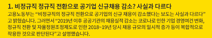 1. 비정규직 정규직 전환으로 공기업 신규채용 감소? 사실과 다르다 - 고용노동부는 “비정규직의 정규직 전환으로 공기업의 신규 채용이 감소했다는 보도는 사실과 다르다”고 밝혔습니다. 그러면서 “2019년 이후 공공기관의 채용실적 감소는 코로나로 인한 기업 경영여건 변화, 정규직 전환 및 자율정원조정제도로 인한 2018~19년 당시 채용 규모의 일시적 증가 등이 복합적으로 작용한 것으로 판단된다”고 설명했습니다.