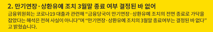 2. 만기연장·상환유예 조치 3월말 종료 여부 결정된 바 없어 - 금융위원회는 코로나19 대출과 관련해 “금융당국이 만기연장·상환유예 조치의 전면 종료로 가닥을 잡았다는 해석은 전혀 사실이 아니다”며 “만기연장·상환유예 조치의 3월말 종료여부는 결정된 바 없다”고 밝혔습니다.