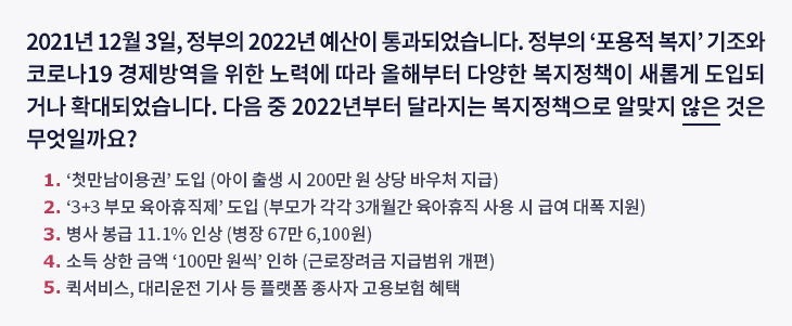 2021년 12월 3일, 정부의 2022년 예산이 통과되었습니다. 정부의 ‘포용적 복지’ 기조와 코로나19 경제방역을 위한 노력에 따라 올해부터 다양한 복지정책이 새롭게 도입되거나 확대되었습니다. 다음 중 2022년부터 달라지는 복지정책으로 알맞지 않은 것은 무엇일까요? ① ‘첫만남이용권’ 도입(아이 출생 시 200만 원 상당 바우처 지급) ② ‘3+3 부모 육아휴직제’ 도입(부모가 각각 3개월간 육아휴직 사용 시 급여 대폭 지원) ③ 병사 봉급 11.1% 인상 (병장 67만 6,100원) ④ 소득 상한 금액 ‘100만 원씩’ 인하 (근로장려금 지급범위 개편) ⑤ 퀵서비스, 대리운전 기사 등 플랫폼 종사자 고용보험 혜택