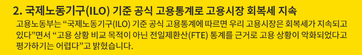 2. 국제노동기구(ILO) 기준 공식 고용통계로 고용시장 회복세 지속 - 고용노동부는 “국제노동기구(ILO) 기준 공식 고용통계에 따르면 우리 고용시장은 회복세가 지속되고 있다”면서 “고용 상황 비교 목적이 아닌 전일제환산(FTE) 통계를 근거로 고용 상황이 악화되었다고 평가하기는 어렵다”고 밝혔습니다.