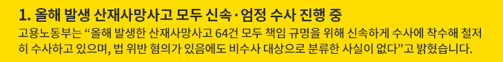 1. 올해 발생 산재사망사고 모두 신속·엄정 수사 진행 중 - 고용노동부는 “올해 발생한 산재사망사고 64건 모두 책임 규명을 위해 신속하게 수사에 착수해 철저히 수사하고 있으며, 법 위반 혐의가 있음에도 비수사 대상으로 분류한 사실이 없다”고 밝혔습니다.