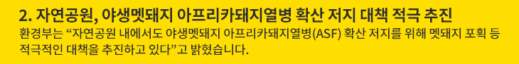 2. 자연공원, 야생멧돼지 아프리카돼지열병 확산 저지 대책 적극 추진 - 환경부는 “자연공원 내에서도 야생멧돼지 아프리카돼지열병(ASF) 확산 저지를 위해 멧돼지 포획 등 적극적인 대책을 추진하고 있다”고 밝혔습니다.