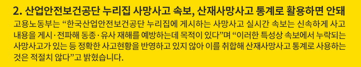 2. 산업안전보건공단 누리집 사망사고 속보, 산재사망사고 통계로 활용하면 안돼 - 고용노동부는 “한국산업안전보건공단 누리집에 게시하는 사망사고 실시간 속보는 신속하게 사고 내용을 게시·전파해 동종·유사 재해를 예방하는데 목적이 있다”며 “이러한 특성상 속보에서 누락되는 사망사고가 있는 등 정확한 사고현황을 반영하고 있지 않아 이를 취합해 산재사망사고 통계로 사용하는 것은 적절치 않다”고 밝혔습니다.