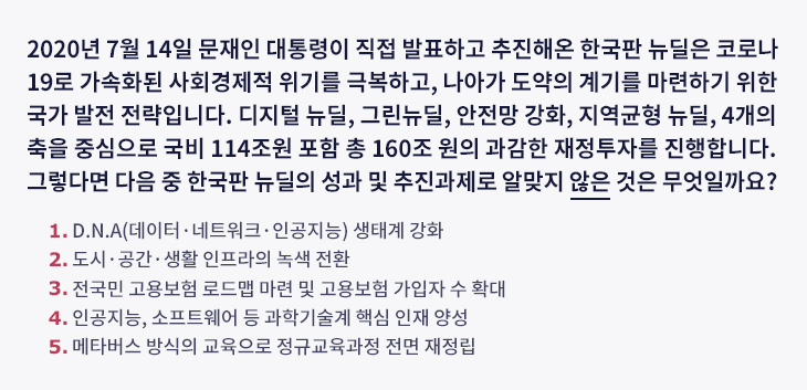 2020년 7월 14일 문재인 대통령이 직접 발표하고 추진해온 한국판 뉴딜은 코로나19로 가속화된 사회경제적 위기를 극복하고, 나아가 도약의 계기를 마련하기 위한 국가 발전 전략입니다. 디지털 뉴딜, 그린뉴딜, 안전망 강화, 지역균형 뉴딜, 4개의 축을 중심으로 국비 114조원 포함 총 160조 원의 과감한 재정투자를 진행합니다. 그렇다면 다음 중 한국판 뉴딜의 성과 및 추진과제로 알맞지 않은 것은 무엇일까요? ① D.N.A(데이터·네트워크·인공지능) 생태계 강화 ② 도시·공간·생활 인프라의 녹색 전환 ③ 전국민 고용보험 로드맵 마련 및 고용보험 가입자 수 확대 ④ 인공지능, 소프트웨어 등 과학기술계 핵심 인재 양성 ⑤ 메타버스 방식의 교육으로 정규교육과정 전면 재정립