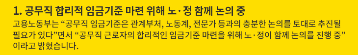 1. 공무직 합리적 임금기준 마련 위해 노·정 함께 논의 중 - 고용노동부는 “공무직 임금기준은 관계부처, 노동계, 전문가 등과의 충분한 논의를 토대로 추진될 필요가 있다”면서 “공무직 근로자의 합리적인 임금기준 마련을 위해 노·정이 함께 논의를 진행 중”이라고 밝혔습니다.