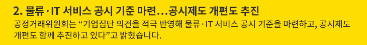 2. 물류·IT 서비스 공시 기준 마련…공시제도 개편도 추진 - 공정거래위원회는 “기업집단 의견을 적극 반영해 물류·IT 서비스 공시 기준을 마련하고, 공시제도 개편도 함께 추진하고 있다”고 밝혔습니다.