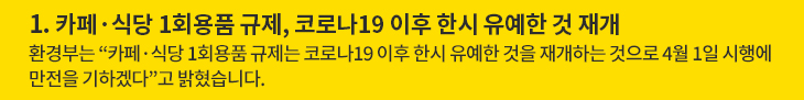 1. 카페·식당 1회용품 규제, 코로나19 이후 한시 유예한 것 재개 - 환경부는 “카페·식당 1회용품 규제는 코로나19 이후 한시 유예한 것을 재개하는 것으로 4월 1일 시행에 만전을 기하겠다”고 밝혔습니다.