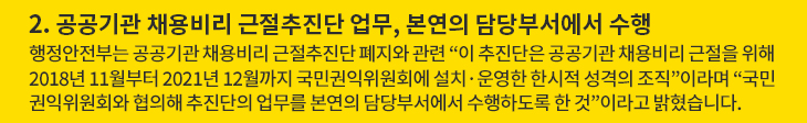 2. 공공기관 채용비리 근절추진단 업무, 본연의 담당부서에서 수행 - 행정안전부는 공공기관 채용비리 근절추진단 폐지와 관련 “이 추진단은 공공기관 채용비리 근절을 위해 2018년 11월부터 2021년 12월까지 국민권익위원회에 설치·운영한 한시적 성격의 조직”이라며 “국민권익위원회와 협의해 추진단의 업무를 본연의 담당부서에서 수행하도록 한 것”이라고 밝혔습니다.