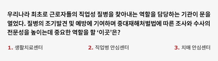 우리나라 최초로 근로자들의 직업성 질병을 찾아내는 역할을 담당하는 기관이 문을 열었다. 질병의 조기발견 및 및 예방에 기여하며 중대재해처벌법에 따른 조사와 수사의 전문성을 높이는데 중요한 역할을 할 ‘이곳’은? 1. 생활치료센터 2. 직업병 안심센터 3. 치매 안심센터