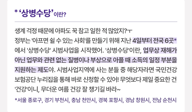  *‘상병수당’ 이란? 생계 걱정 때문에 아파도 꾹 참고 일한 적 많았지?ㅜ 정부는 ‘아프면 쉴 수 있는 사회’를 만들기 위해 지난 4일부터 전국 6곳* 에서 ‘상병수당’ 시범사업을 시작했어. ‘상병수당’란, 업무상 재해가 아닌 업무와 관련 없는 질병이나 부상으로 아플 때 소득의 일정 부분을 지원하는 제도야. 시범사업지역에 사는 분들 중 해당자라면 국민건강보험공단 누리집을 통해 바로 신청할 수 있어! 무엇보다 제일 중요한 건 ‘건강’니, 무더운 여름 건강 잘 챙기길 바라~ *서울 종로구, 경기 부천시, 충남 천안시, 경북 포항시, 경남 창원시, 전남 순천시