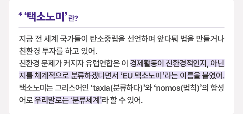 *‘택소노미’ 이란? 지금 전 세계 국가들이 탄소중립을 선언하며 앞다퉈 법을 만들거나 친환경 투자를 하고 있어. 친환경 문제가 커지자 유럽연합은 이 경제활동이 친환경적인지, 아닌지를 체계적으로 분류하겠다면서 ‘EU 택소노미’라는 이름을 붙였어. 택소노미는 그리스어인 ‘taxia(분류하다)’와 ‘nomos(법칙)’의 합성어로 우리말로는 ‘분류체계’라 할 수 있어.