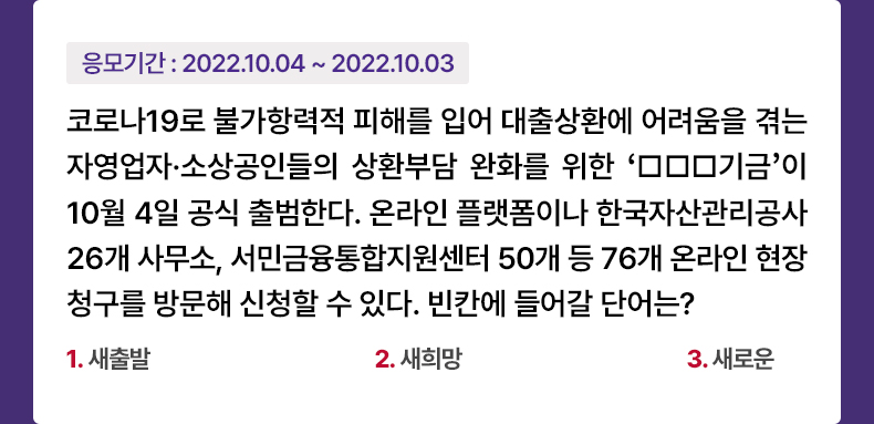 응모기간 2022.10.04 ~ 2022.10.11 코로나19로 불가항력적 피해를 입어 대출상환에 어려움을 겪는 자영업자·소상공인들의 상환부담 완화를 위한 ‘□□□기금’이 10월 4일 공식 출범한다. 온라인 플랫폼이나 한국자산관리공사 26개 사무소, 서민금융통합지원센터 50개 등 76개 온라인 현장청구를 방문해 신청할 수 있다. 빈칸에 들어갈 단어는? 1. 새출발 2. 새희망 3. 새로운 