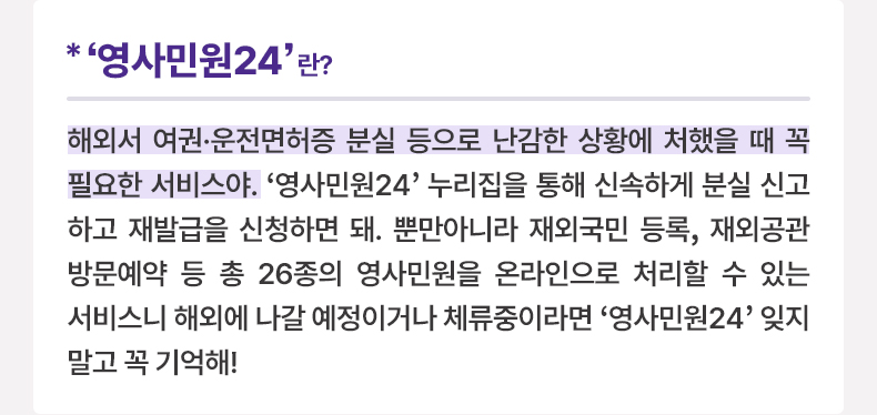 ‘영사민원24’ 란? 해외서 여권·운전면허증 분실 등으로 난감한 상황에 처했을 때 꼭 필요한 서비스야. ‘영사민원24’ 누리집을 통해 신속하게 분실 신고하고 재발급을 신청하면 돼. 뿐만아니라 재외국민 등록, 재외공관 방문예약 등 총 26종의 영사민원을 온라인으로 처리할 수 있는 서비스니 해외에 나갈 예정이거나 체류중이라면 ‘영사민원24’ 잊지말고 꼭 기억해!