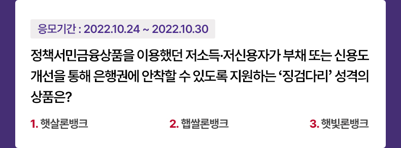 응모기간 2022.10.24 ~ 2022.10.30 정책서민금융상품을 이용했던 저소득·저신용자가 부채 또는 신용도 개선을 통해 은행권에 안착할 수 있도록 지원하는 ‘징검다리’ 성격의 상품은? 1.햇살론뱅크 2.햅쌀론뱅크 3.햇빛론뱅크