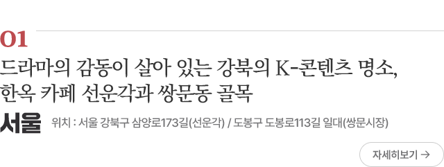 01 드라마의 감동이 살아 있는 강북의 K-콘텐츠 명소, 한옥 카페 선운각과 쌍문동 골목 위치 : 서울 강북구 삼양로173길(선운각) / 도봉구 도봉로113길 일대(쌍문시장) 자세히보기