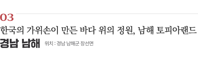 03 한국의 가위손이 만든 바다 위의 정원, 남해 토피아랜드 / 위치 : 경남 남해군 창선면 / 자세히보기