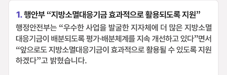 1. 행안부 “지방소멸대응기금 효과적으로 활용되도록 지원” 행정안전부는 “우수한 사업을 발굴한 지자체에 더 많은 지방소멸대응기금이 배분되도록 평가·배분체계를 지속 개선하고 있다”면서 “앞으로도 지방소멸대응기금이 효과적으로 활용될 수 있도록 지원하겠다”고 밝혔습니다.