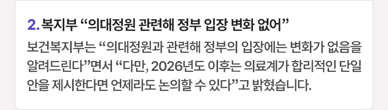 2. 복지부 “의대정원 관련해 정부 입장 변화 없어” 보건복지부는 “의대정원과 관련해 정부의 입장에는 변화가 없음을 알려드린다”면서 “다만, 2026년도 이후는 의료계가 합리적인 단일안을 제시한다면 언제라도 논의할 수 있다”고 밝혔습니다.