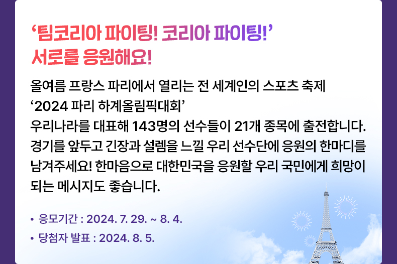 응모기간 2024.7.29 ~ 2024.8.4 ‘팀코리아 파이팅! 코리아 파이팅!’ 서로를 응원해요! - 올여름 프랑스 파리에서 열리는 전세계인의 스포츠 축제 ‘2024 파리 하계올림픽대회’우리나라를 대표해 143명의 선수들이 21개 종목에 출전합니다. 경기를 앞두고 긴장과 설렘을 느낄 우리 선수단에 응원의 한마디를 남겨주세요! 한마음으로 대한민국을 응원할 우리 국민에게 희망이 되는 메시지도 좋습니다.