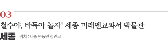 03 철수야, 바둑아 놀자! 세종 미래엔교과서 박물관 / 위치 : 세종 연동면 청연로 / 자세히보기