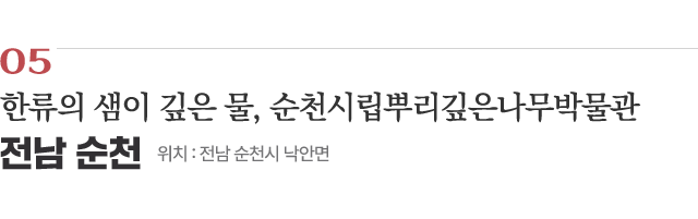 05 한류의 샘이 깊은 물, 순천시립뿌리깊은나무박물관 / 위치 : 전남 순천시 낙안면 / 자세히보기