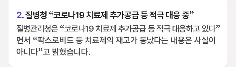 2. 질병청 “코로나19 치료제 추가공급 등 적극 대응 중”  질병관리청은 “코로나19 치료제 추가공급 등 적극 대응하고 있다”면서 “팍스로비드 등 치료제의 재고가 동났다는 내용은 사실이 아니다”고 밝혔습니다.