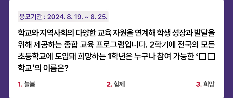 응모기간 2024.8.19 ~ 2024.8.25 학교와 지역사회의 다양한 교육 자원을 연계해 학생 성장과 발달을 위해 제공하는 종합 교육 프로그램입니다. 2학기에 전국의 모든 초등학교에 도입돼 희망하는 1학년은 누구나 참여 가능한 ‘□□학교’의 이름은? 1. 늘봄 2. 함께 3. 희망