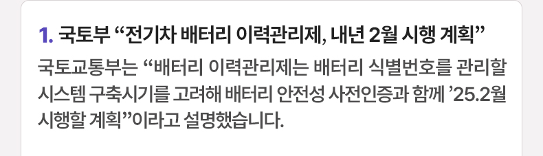 1. 국토부 “전기차 배터리 이력관리제, 내년 2월 시행 계획” 국토교통부는 “배터리 이력관리제는 배터리 식별번호를 관리할 시스템 구축시기를 고려해 배터리 안전성 사전인증과 함께 ’25.2월 시행할 계획”이라고 설명했습니다.