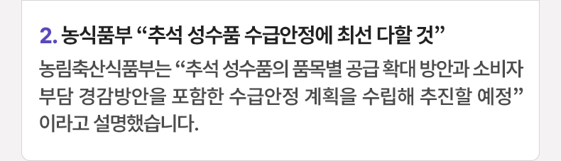 2. 농식품부 “추석 성수품 수급안정에 최선 다할 것” 농림축산식품부는 “추석 성수품의 품목별 공급 확대 방안과 소비자 부담 경감방안을 포함한 수급안정 계획을 수립해 추진할 예정”이라고 설명했습니다.