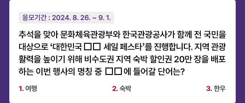 응모기간 2024.8.26 ~ 2024.9.1 추석을 맞아 문화체육관광부와 한국관광공사가 함께 전 국민을 대상으로 ‘대한민국 □□세일 페스타’를 진행 합니다. 지역 관광 활력을 높이기 위해 비수도권 지역 숙박할인권 20만 장을 배포하는 이번 행사의 명칭 중 □□에 들어갈 단어는? 1. 여행 2. 숙박 3. 한우